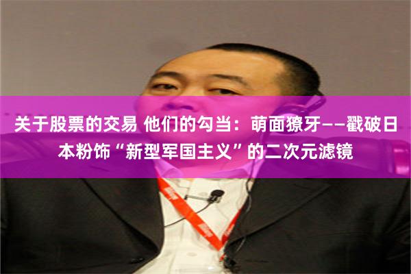 关于股票的交易 他们的勾当：萌面獠牙——戳破日本粉饰“新型军国主义”的二次元滤镜