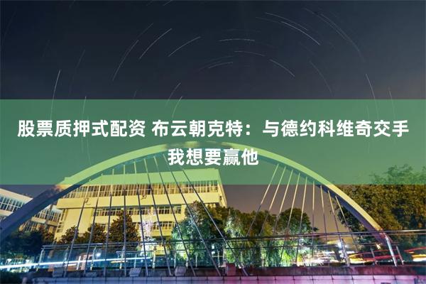 股票质押式配资 布云朝克特：与德约科维奇交手我想要赢他