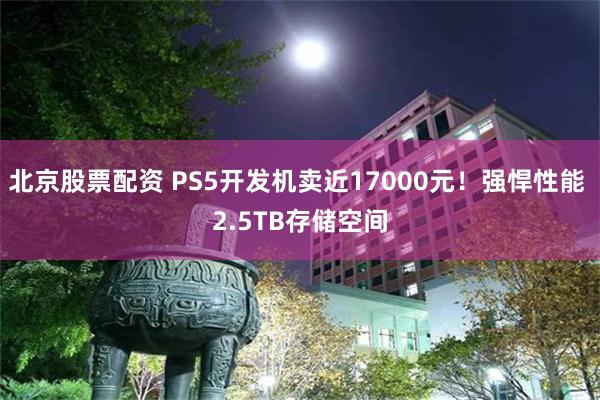 北京股票配资 PS5开发机卖近17000元！强悍性能 2.5TB存储空间