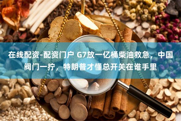 在线配资-配资门户 G7放一亿桶柴油救急，中国阀门一拧，特朗普才懂总开关在谁手里