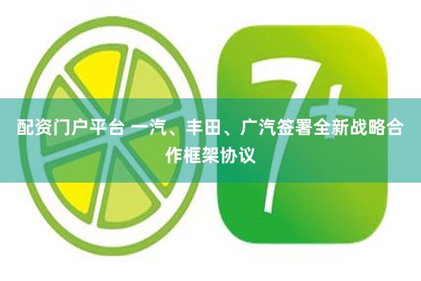 配资门户平台 一汽、丰田、广汽签署全新战略合作框架协议
