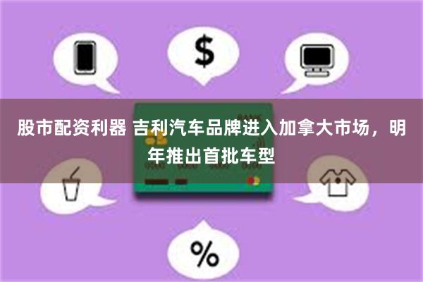股市配资利器 吉利汽车品牌进入加拿大市场，明年推出首批车型