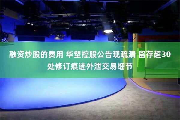 融资炒股的费用 华塑控股公告现疏漏 留存超30处修订痕迹外泄交易细节