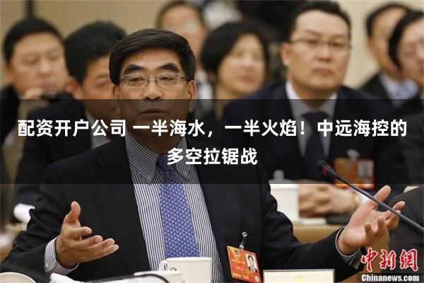 配资开户公司 一半海水，一半火焰！中远海控的多空拉锯战