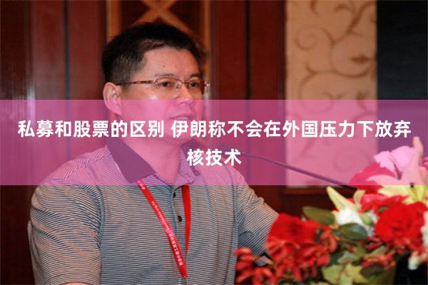 私募和股票的区别 伊朗称不会在外国压力下放弃核技术