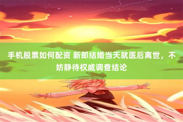 手机股票如何配资 新郎结婚当天就医后离世，不妨静待权威调查结论