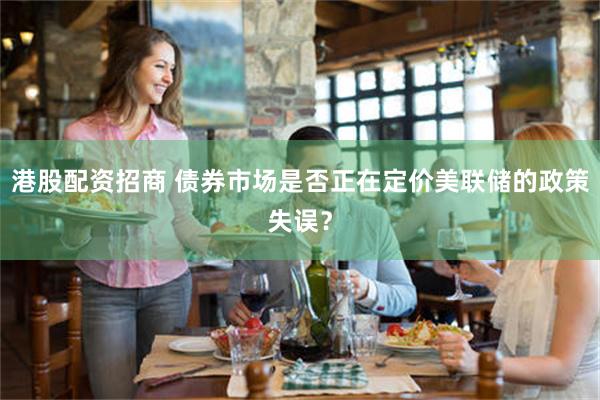 港股配资招商 债券市场是否正在定价美联储的政策失误？
