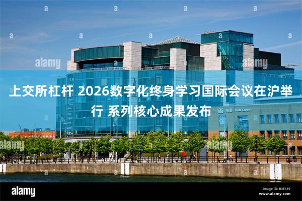 上交所杠杆 2026数字化终身学习国际会议在沪举行 系列核心成果发布
