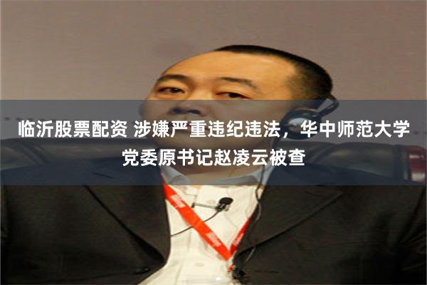 临沂股票配资 涉嫌严重违纪违法，华中师范大学党委原书记赵凌云被查