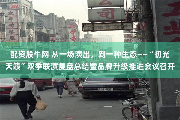 配资股牛网 从一场演出，到一种生态——“初光天籁”双季联演复盘总结暨品牌升级推进会议召开